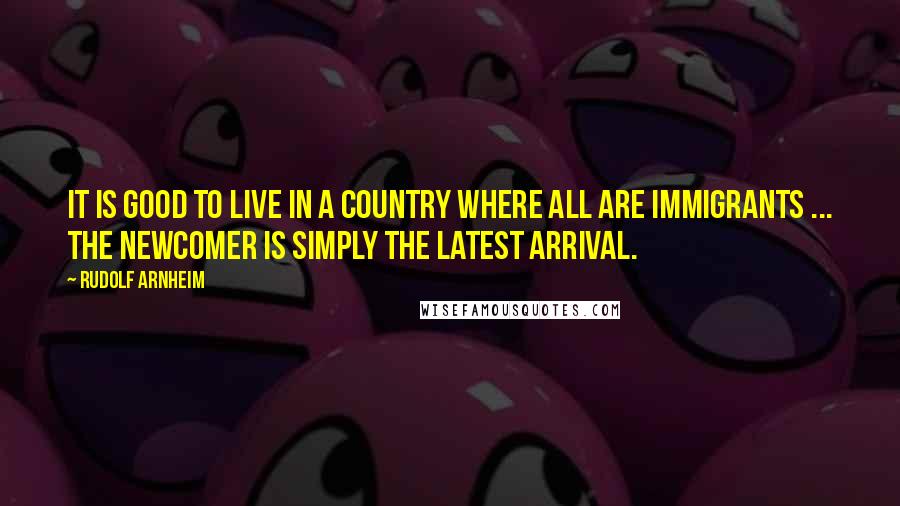 Rudolf Arnheim Quotes: It is good to live in a country where all are immigrants ... the newcomer is simply the latest arrival.