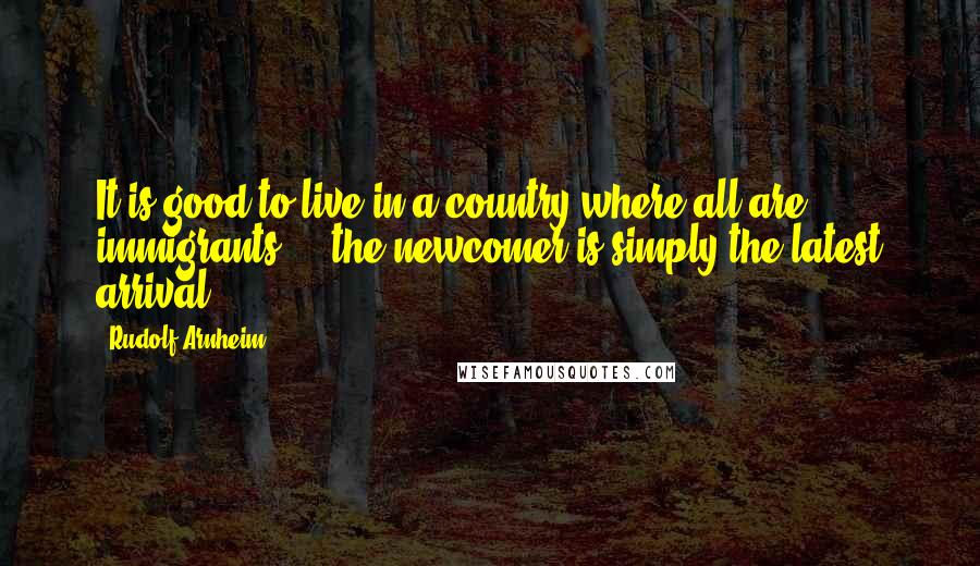 Rudolf Arnheim Quotes: It is good to live in a country where all are immigrants ... the newcomer is simply the latest arrival.