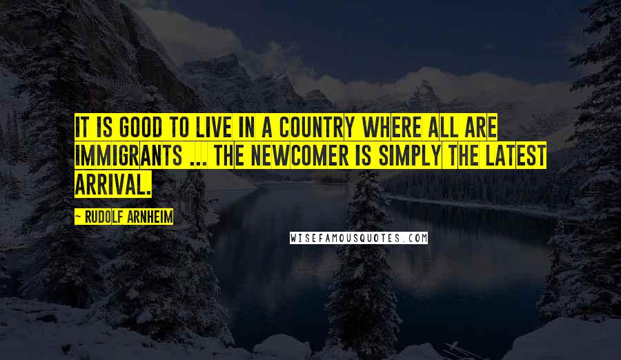 Rudolf Arnheim Quotes: It is good to live in a country where all are immigrants ... the newcomer is simply the latest arrival.
