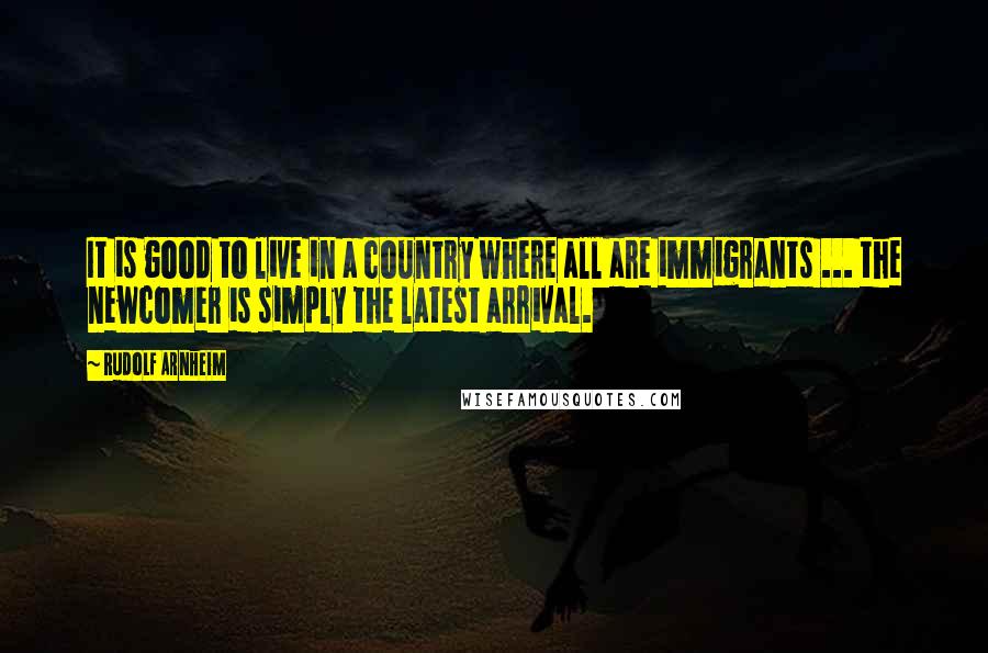 Rudolf Arnheim Quotes: It is good to live in a country where all are immigrants ... the newcomer is simply the latest arrival.