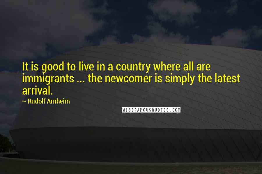 Rudolf Arnheim Quotes: It is good to live in a country where all are immigrants ... the newcomer is simply the latest arrival.