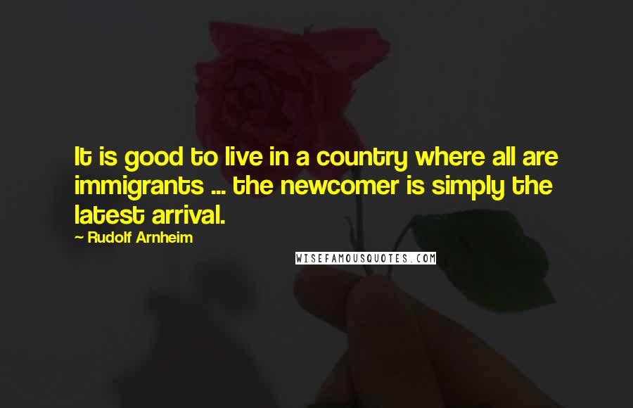 Rudolf Arnheim Quotes: It is good to live in a country where all are immigrants ... the newcomer is simply the latest arrival.