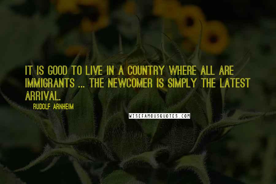 Rudolf Arnheim Quotes: It is good to live in a country where all are immigrants ... the newcomer is simply the latest arrival.