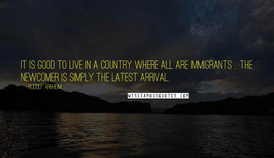 Rudolf Arnheim Quotes: It is good to live in a country where all are immigrants ... the newcomer is simply the latest arrival.