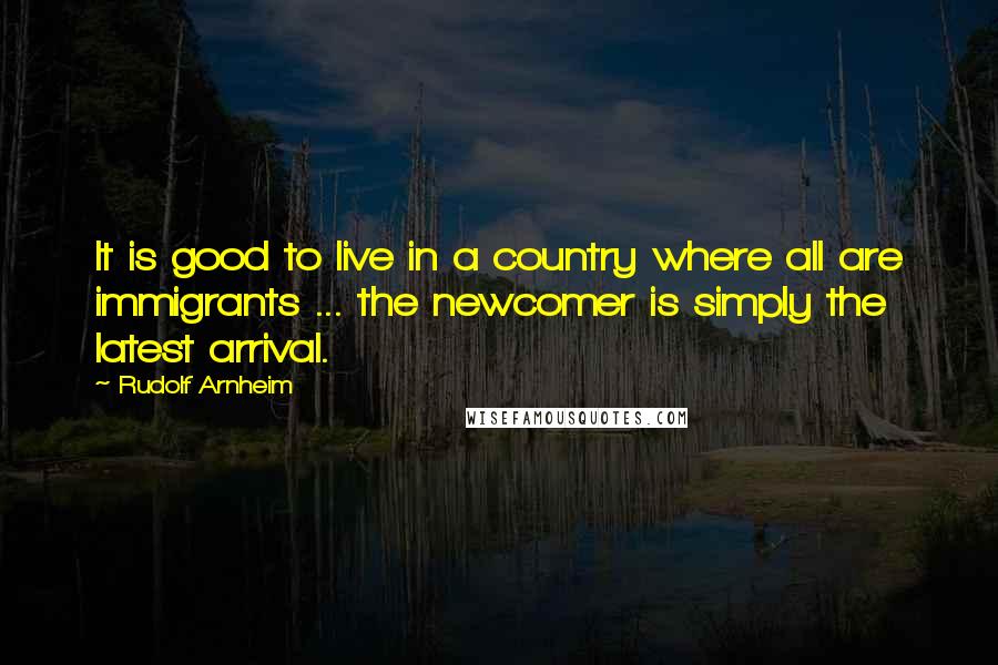 Rudolf Arnheim Quotes: It is good to live in a country where all are immigrants ... the newcomer is simply the latest arrival.