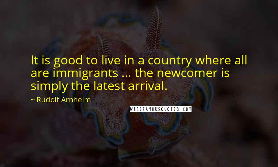 Rudolf Arnheim Quotes: It is good to live in a country where all are immigrants ... the newcomer is simply the latest arrival.