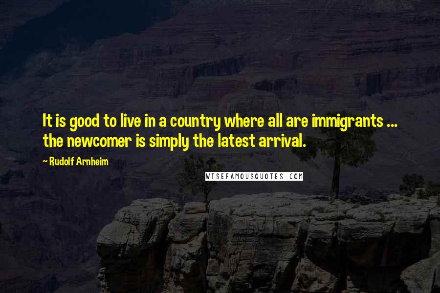 Rudolf Arnheim Quotes: It is good to live in a country where all are immigrants ... the newcomer is simply the latest arrival.
