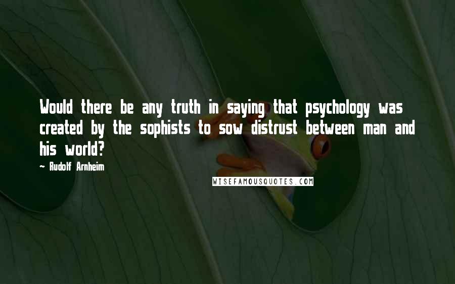 Rudolf Arnheim Quotes: Would there be any truth in saying that psychology was created by the sophists to sow distrust between man and his world?