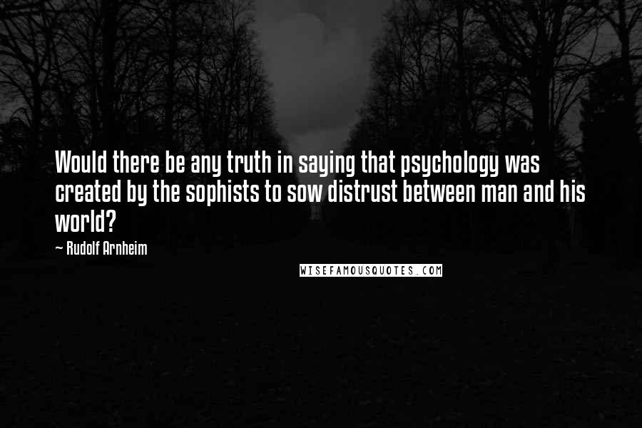 Rudolf Arnheim Quotes: Would there be any truth in saying that psychology was created by the sophists to sow distrust between man and his world?