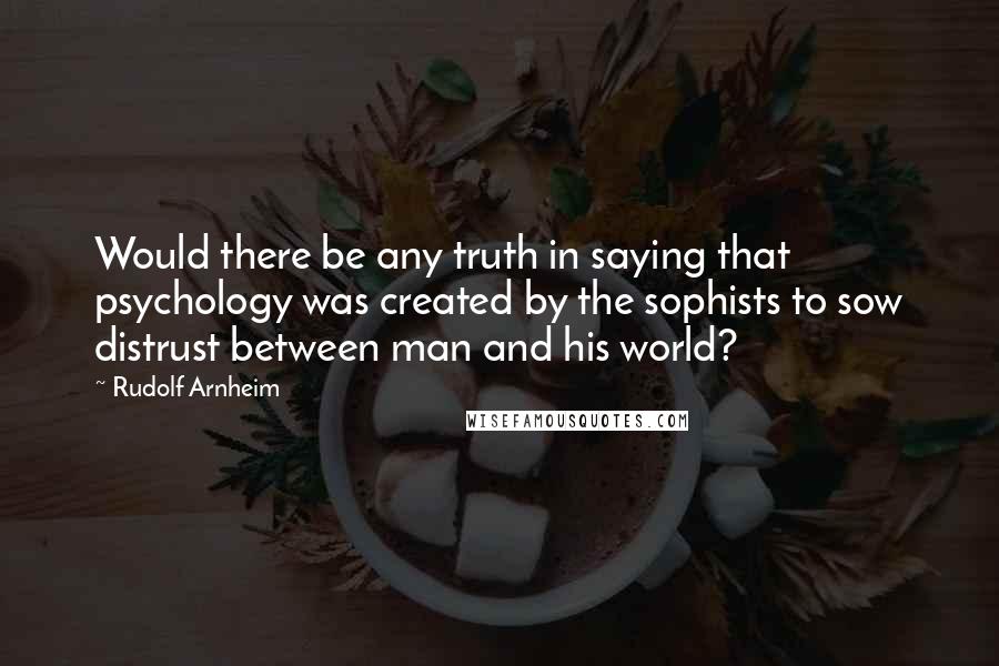 Rudolf Arnheim Quotes: Would there be any truth in saying that psychology was created by the sophists to sow distrust between man and his world?