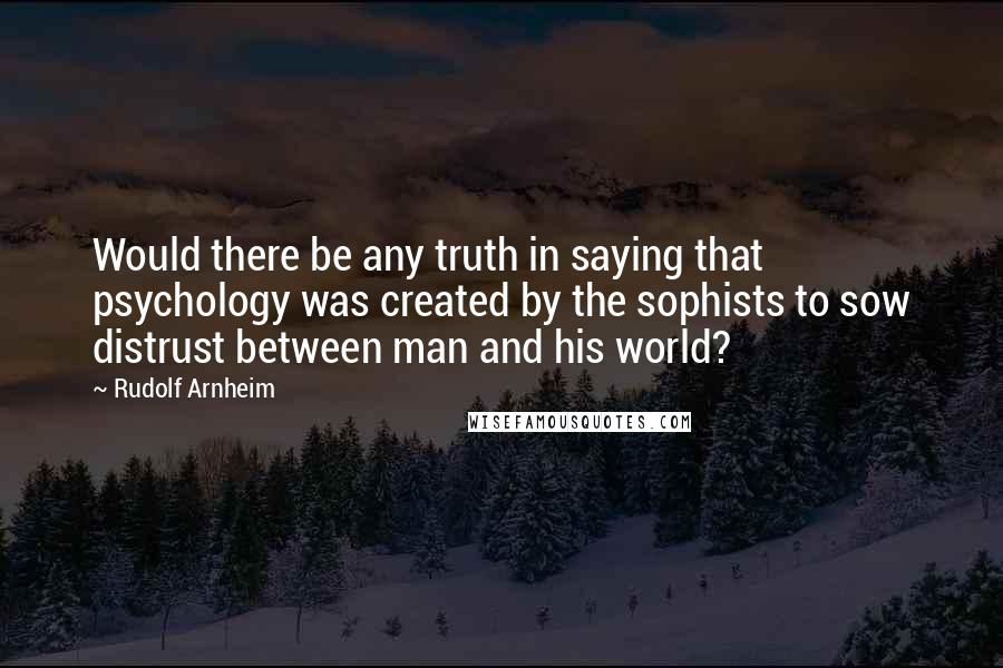 Rudolf Arnheim Quotes: Would there be any truth in saying that psychology was created by the sophists to sow distrust between man and his world?