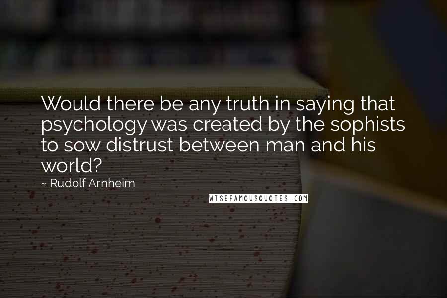 Rudolf Arnheim Quotes: Would there be any truth in saying that psychology was created by the sophists to sow distrust between man and his world?