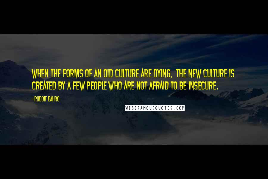 Rudolf Bahro Quotes: When the forms of an old culture are dying,  the new culture is created by a few people who are not afraid to be insecure.