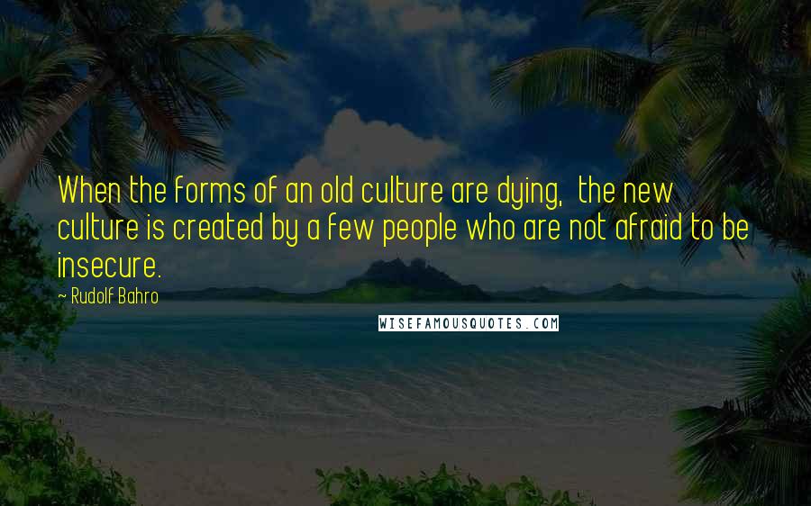 Rudolf Bahro Quotes: When the forms of an old culture are dying,  the new culture is created by a few people who are not afraid to be insecure.