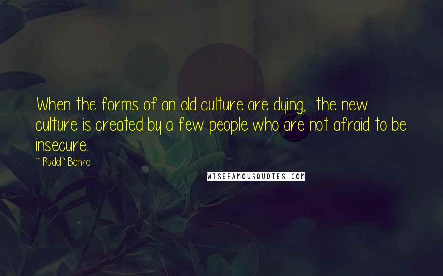 Rudolf Bahro Quotes: When the forms of an old culture are dying,  the new culture is created by a few people who are not afraid to be insecure.
