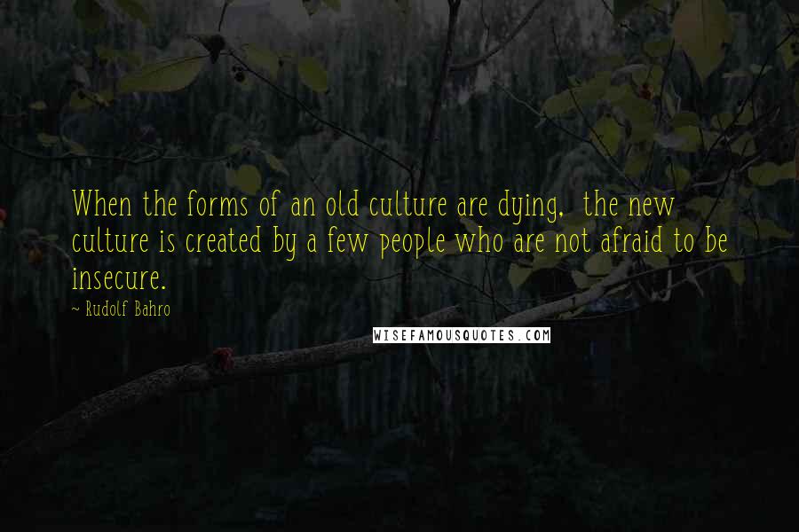 Rudolf Bahro Quotes: When the forms of an old culture are dying,  the new culture is created by a few people who are not afraid to be insecure.