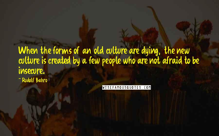 Rudolf Bahro Quotes: When the forms of an old culture are dying,  the new culture is created by a few people who are not afraid to be insecure.