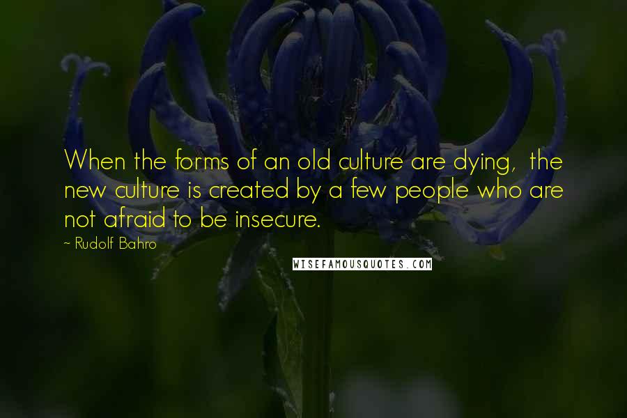 Rudolf Bahro Quotes: When the forms of an old culture are dying,  the new culture is created by a few people who are not afraid to be insecure.