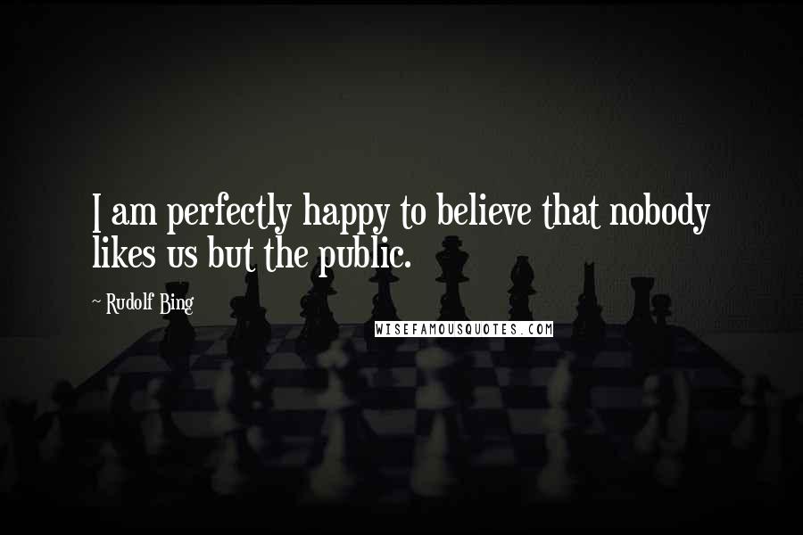 Rudolf Bing Quotes: I am perfectly happy to believe that nobody likes us but the public.