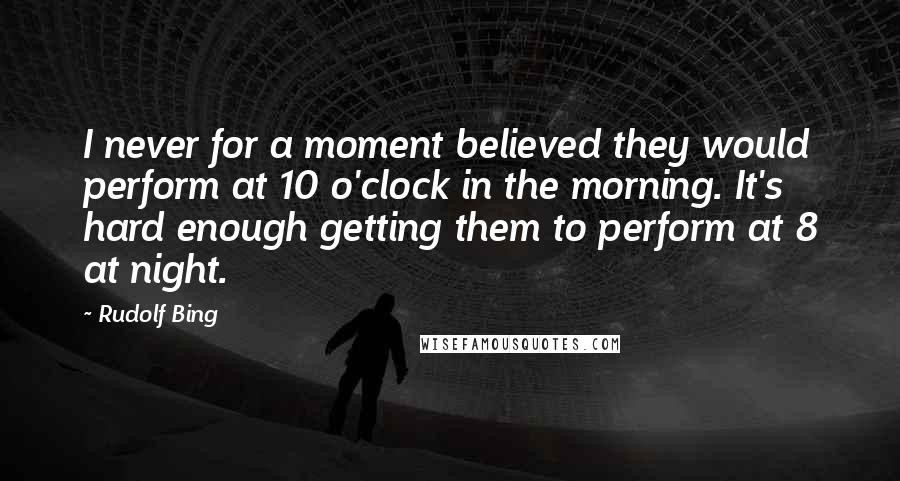 Rudolf Bing Quotes: I never for a moment believed they would perform at 10 o'clock in the morning. It's hard enough getting them to perform at 8 at night.