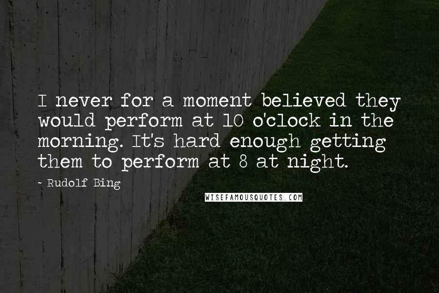 Rudolf Bing Quotes: I never for a moment believed they would perform at 10 o'clock in the morning. It's hard enough getting them to perform at 8 at night.