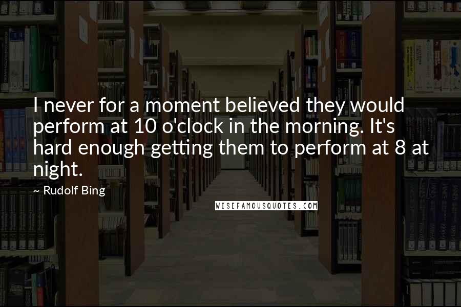 Rudolf Bing Quotes: I never for a moment believed they would perform at 10 o'clock in the morning. It's hard enough getting them to perform at 8 at night.