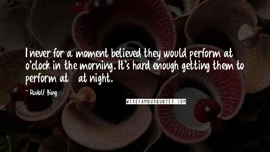 Rudolf Bing Quotes: I never for a moment believed they would perform at 10 o'clock in the morning. It's hard enough getting them to perform at 8 at night.