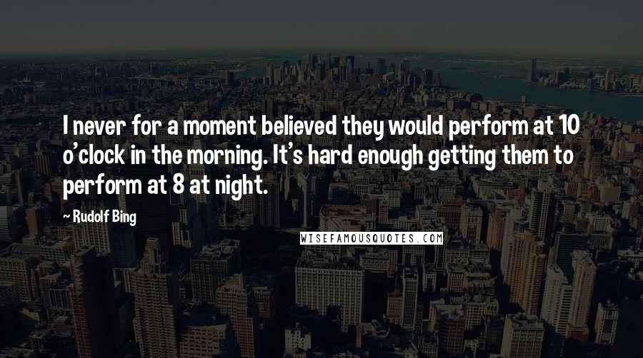 Rudolf Bing Quotes: I never for a moment believed they would perform at 10 o'clock in the morning. It's hard enough getting them to perform at 8 at night.