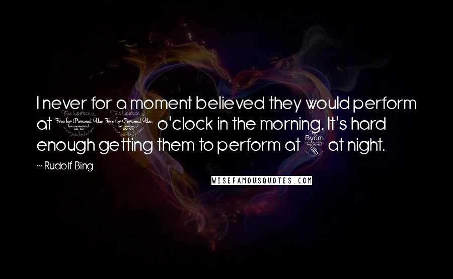 Rudolf Bing Quotes: I never for a moment believed they would perform at 10 o'clock in the morning. It's hard enough getting them to perform at 8 at night.