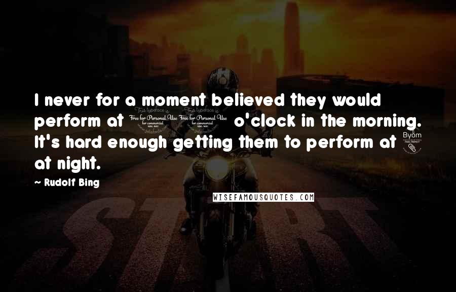 Rudolf Bing Quotes: I never for a moment believed they would perform at 10 o'clock in the morning. It's hard enough getting them to perform at 8 at night.