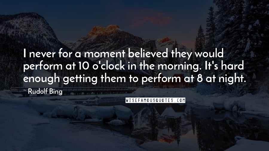 Rudolf Bing Quotes: I never for a moment believed they would perform at 10 o'clock in the morning. It's hard enough getting them to perform at 8 at night.