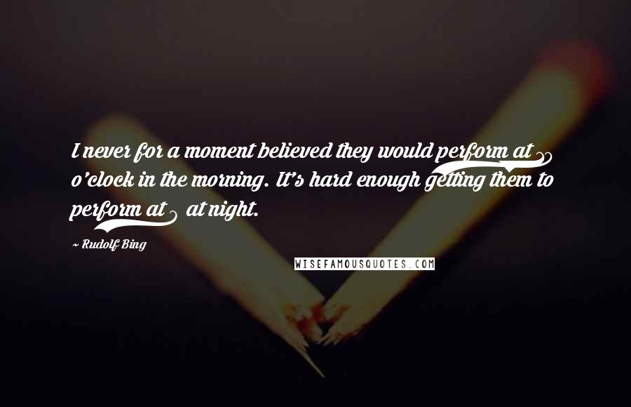 Rudolf Bing Quotes: I never for a moment believed they would perform at 10 o'clock in the morning. It's hard enough getting them to perform at 8 at night.