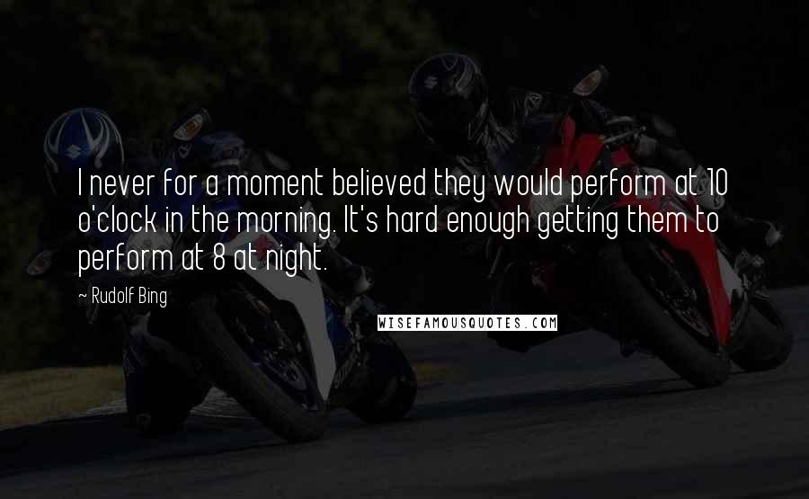 Rudolf Bing Quotes: I never for a moment believed they would perform at 10 o'clock in the morning. It's hard enough getting them to perform at 8 at night.