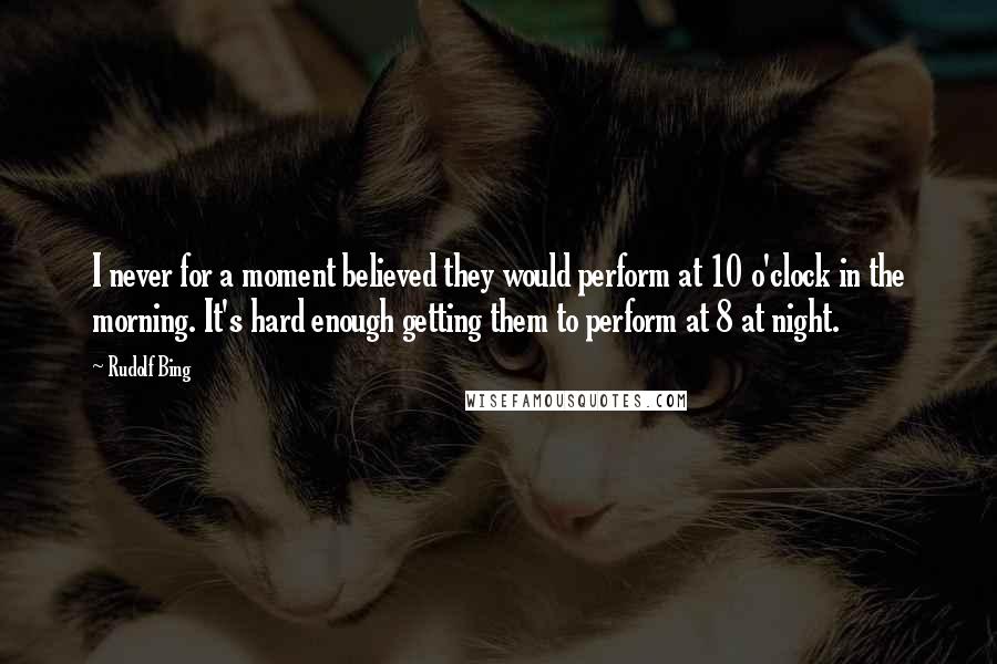 Rudolf Bing Quotes: I never for a moment believed they would perform at 10 o'clock in the morning. It's hard enough getting them to perform at 8 at night.