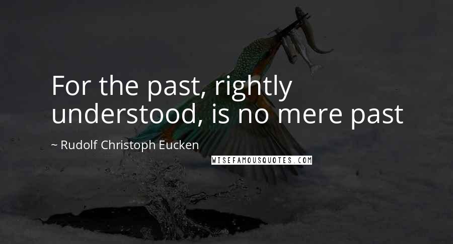 Rudolf Christoph Eucken Quotes: For the past, rightly understood, is no mere past
