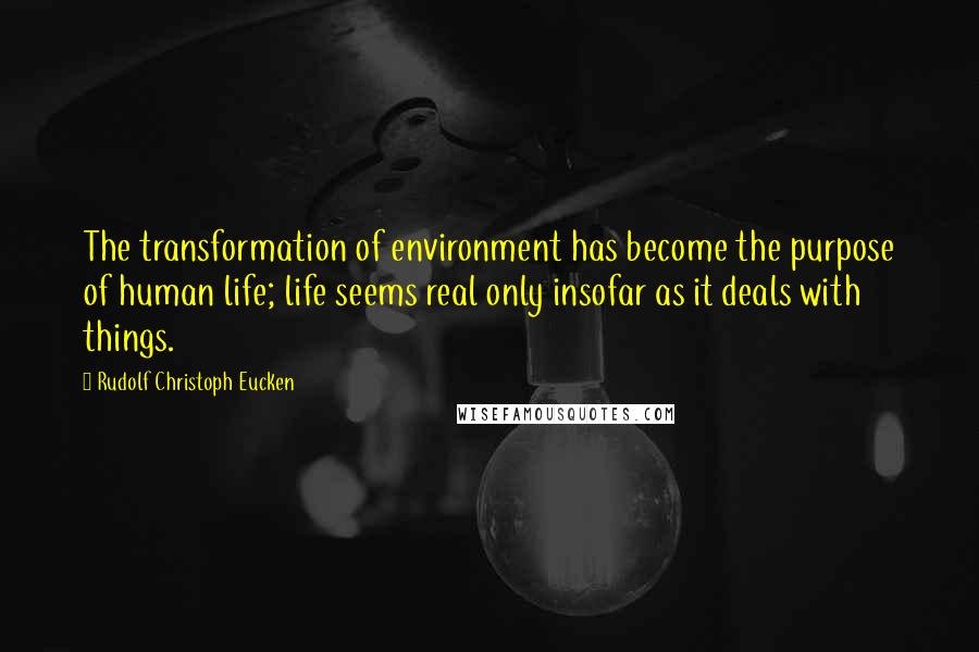 Rudolf Christoph Eucken Quotes: The transformation of environment has become the purpose of human life; life seems real only insofar as it deals with things.