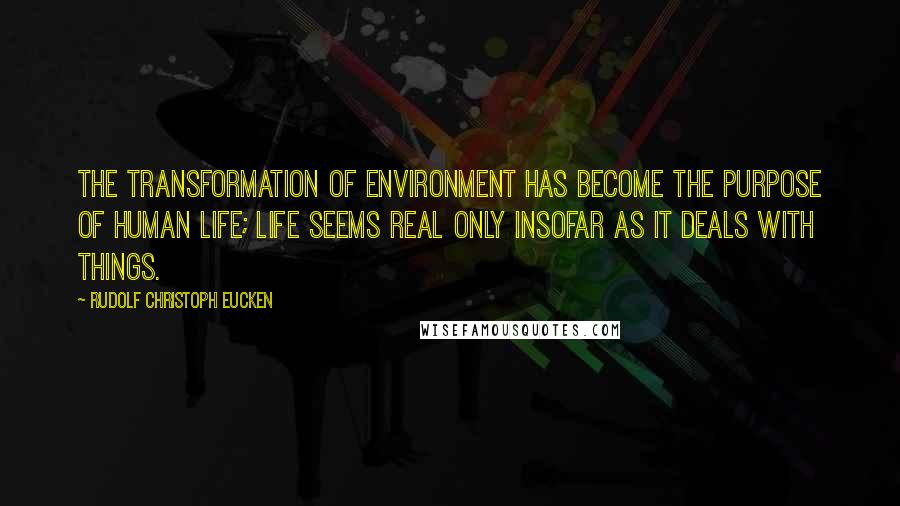 Rudolf Christoph Eucken Quotes: The transformation of environment has become the purpose of human life; life seems real only insofar as it deals with things.