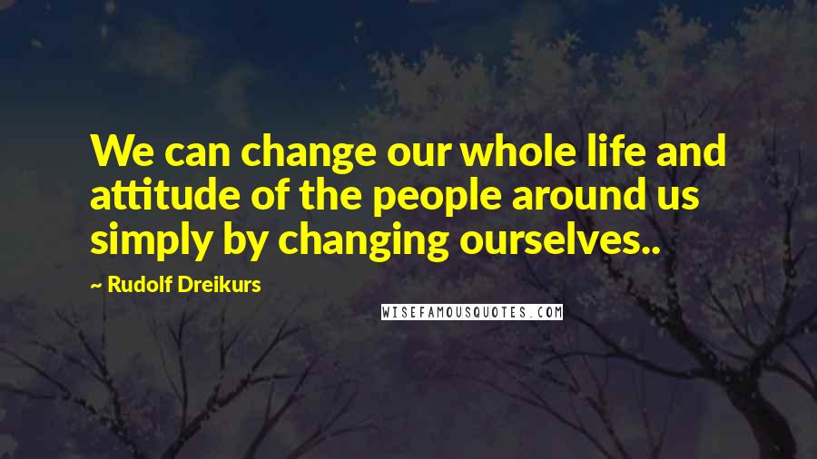 Rudolf Dreikurs Quotes: We can change our whole life and attitude of the people around us simply by changing ourselves..