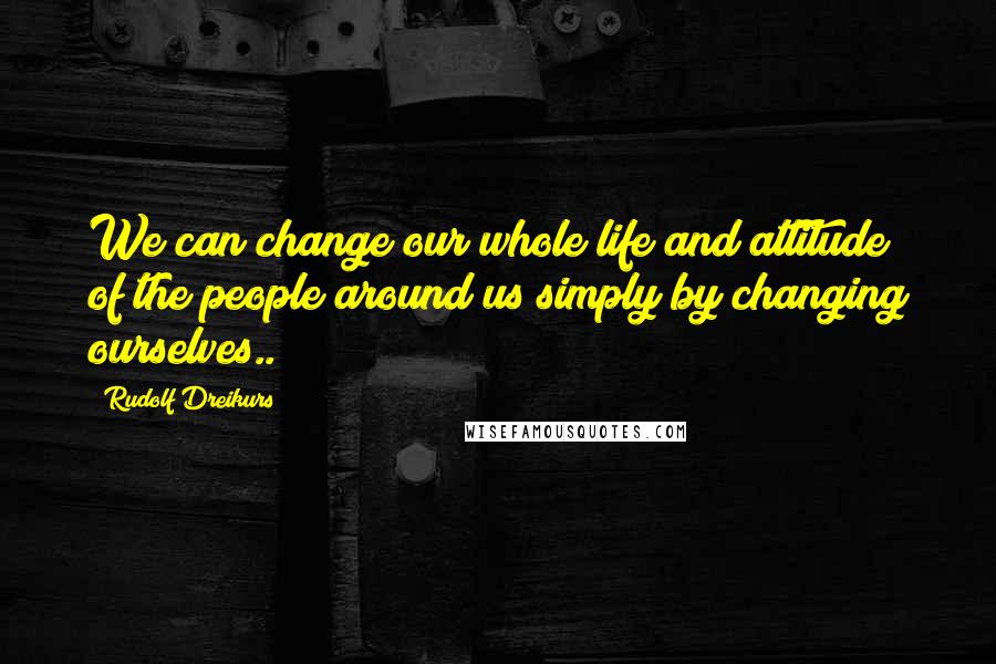 Rudolf Dreikurs Quotes: We can change our whole life and attitude of the people around us simply by changing ourselves..
