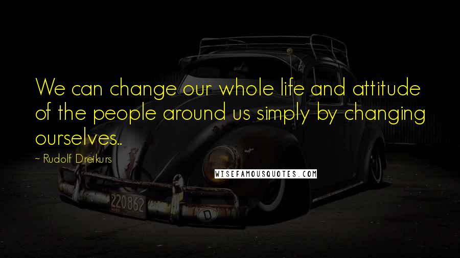 Rudolf Dreikurs Quotes: We can change our whole life and attitude of the people around us simply by changing ourselves..