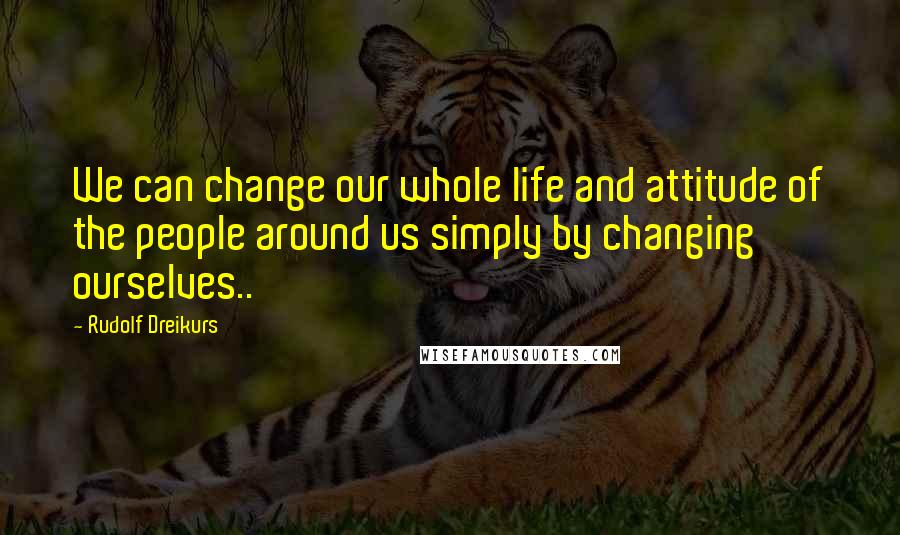 Rudolf Dreikurs Quotes: We can change our whole life and attitude of the people around us simply by changing ourselves..