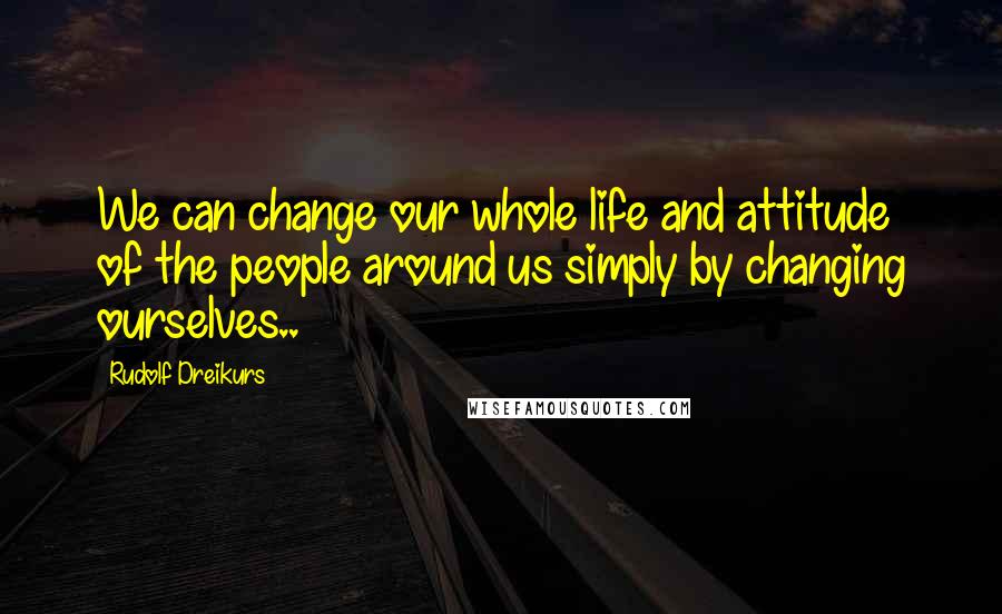 Rudolf Dreikurs Quotes: We can change our whole life and attitude of the people around us simply by changing ourselves..