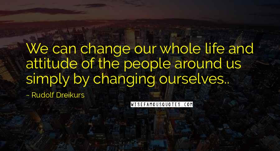 Rudolf Dreikurs Quotes: We can change our whole life and attitude of the people around us simply by changing ourselves..