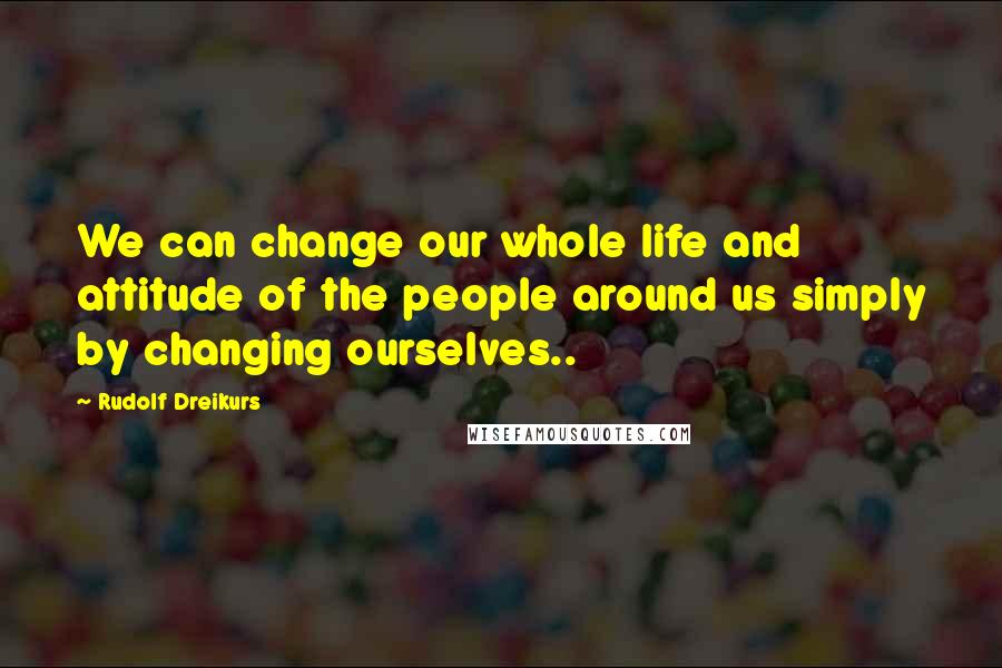 Rudolf Dreikurs Quotes: We can change our whole life and attitude of the people around us simply by changing ourselves..