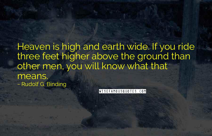 Rudolf G. Binding Quotes: Heaven is high and earth wide. If you ride three feet higher above the ground than other men, you will know what that means.