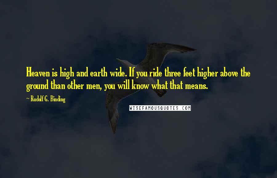 Rudolf G. Binding Quotes: Heaven is high and earth wide. If you ride three feet higher above the ground than other men, you will know what that means.