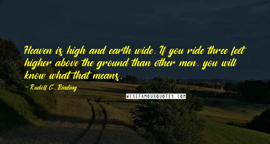 Rudolf G. Binding Quotes: Heaven is high and earth wide. If you ride three feet higher above the ground than other men, you will know what that means.