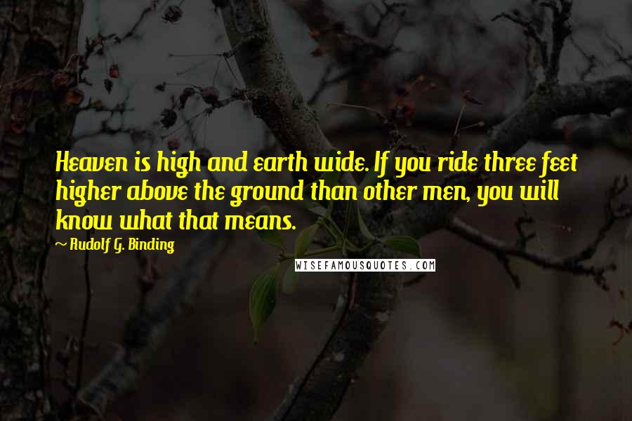 Rudolf G. Binding Quotes: Heaven is high and earth wide. If you ride three feet higher above the ground than other men, you will know what that means.