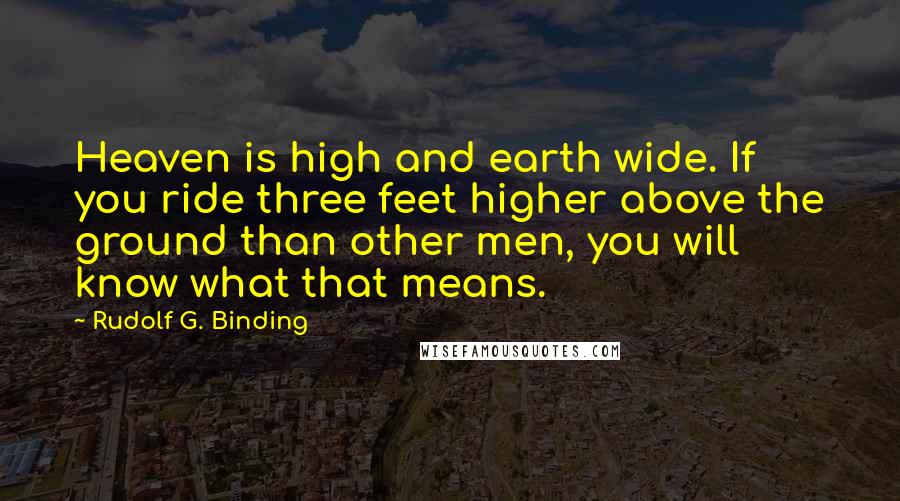Rudolf G. Binding Quotes: Heaven is high and earth wide. If you ride three feet higher above the ground than other men, you will know what that means.