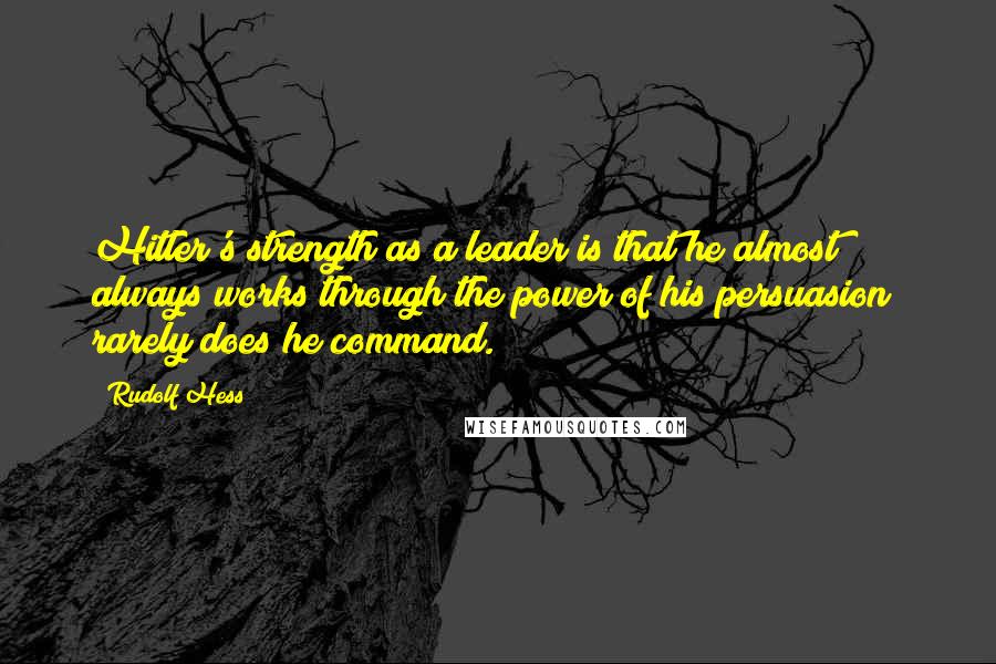 Rudolf Hess Quotes: Hitler's strength as a leader is that he almost always works through the power of his persuasion; rarely does he command.